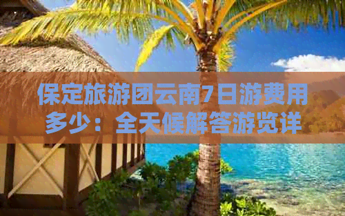 保定旅游团云南7日游费用多少：全天候解答游览详情与花费