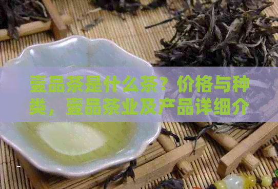 壹品茶是什么茶？价格与种类，壹品茶业及产品详细介绍。