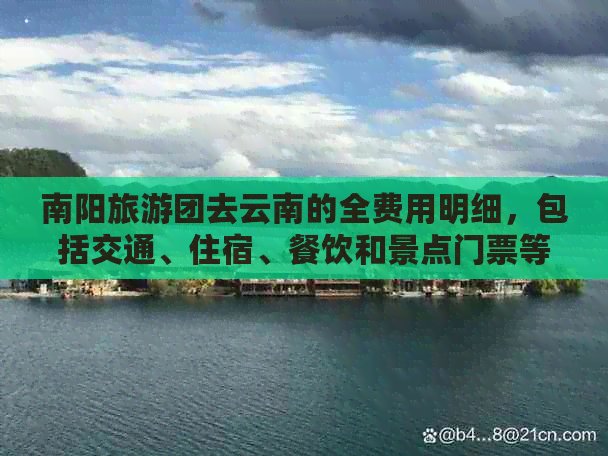 南阳旅游团去云南的全费用明细，包括交通、住宿、餐饮和景点门票等各项费用