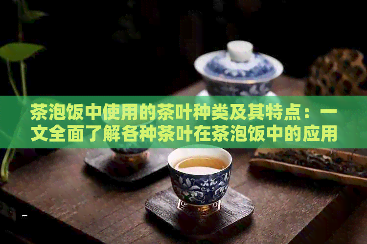 茶泡饭中使用的茶叶种类及其特点：一文全面了解各种茶叶在茶泡饭中的应用