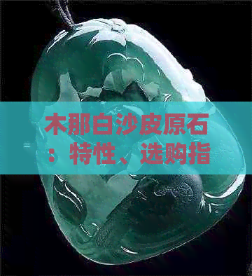 木那白沙皮原石：特性、选购指南、保养方法及投资价值全面解析