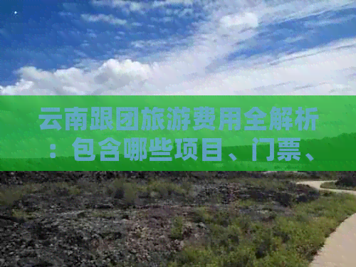 云南跟团旅游费用全解析：包含哪些项目、门票、住宿及交通费用？