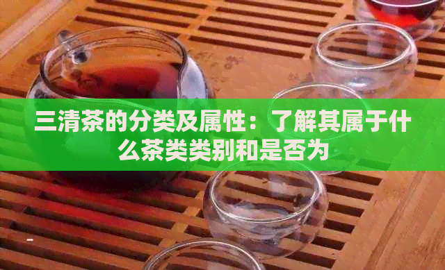 三清茶的分类及属性：了解其属于什么茶类类别和是否为