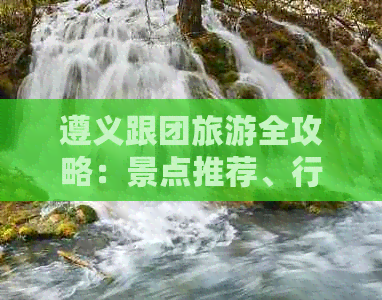 遵义跟团旅游全攻略：景点推荐、行程安排、住宿与交通一应俱全