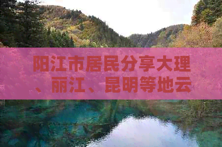 阳江市居民分享大理、丽江、昆明等地云南旅游人均费用及经历