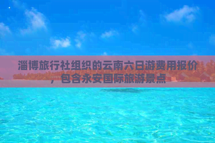 淄博旅行社组织的云南六日游费用报价，包含永安国际旅游景点