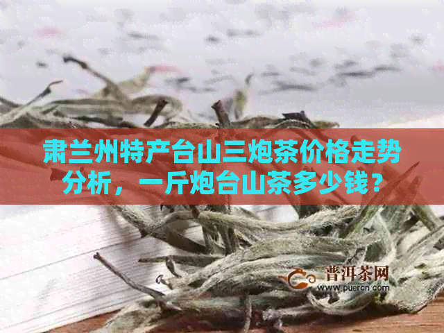 肃兰州特产台山三炮茶价格走势分析，一斤炮台山茶多少钱？