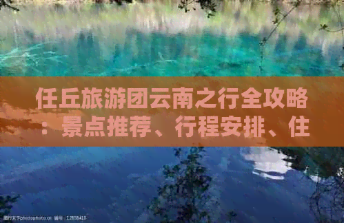 任丘旅游团云南之行全攻略：景点推荐、行程安排、住宿信息及注意事项