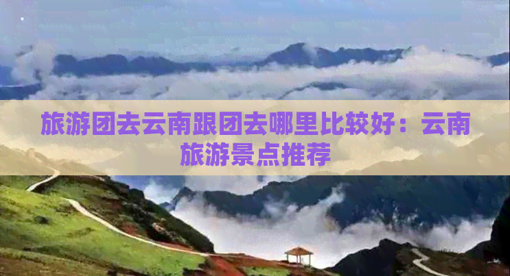 旅游团去云南跟团去哪里比较好：云南旅游景点推荐