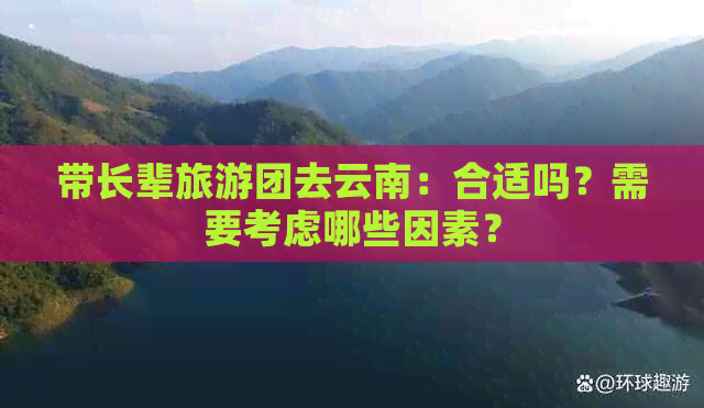 带长辈旅游团去云南：合适吗？需要考虑哪些因素？