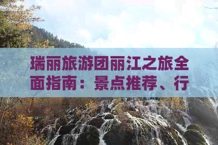 瑞丽旅游团丽江之旅全面指南：景点推荐、行程规划、住宿选择等一应俱全