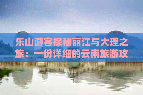 乐山游客探秘丽江与大理之旅：一份详细的云南旅游攻略