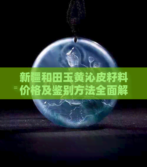 新疆和田玉黄沁皮籽料价格及鉴别方法全面解析，了解行情从这里开始