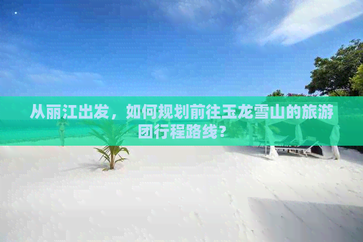 从丽江出发，如何规划前往玉龙雪山的旅游团行程路线？