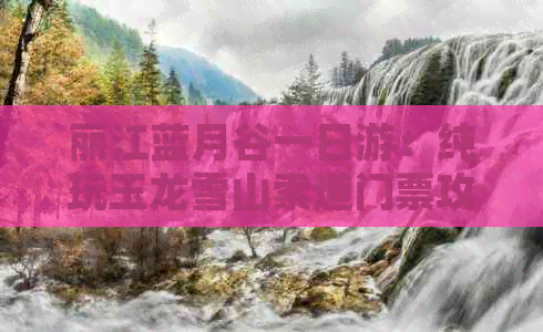 丽江蓝月谷一日游：纯玩玉龙雪山索道门票攻略，探索冰川公园的奇妙之旅