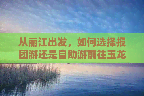 从丽江出发，如何选择报团游还是自助游前往玉龙雪山？全面指南解答疑虑