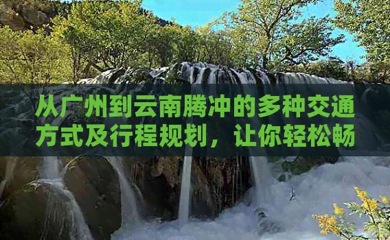 从广州到云南腾冲的多种交通方式及行程规划，让你轻松畅游两地