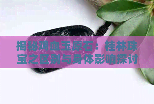 揭秘鸡血玉原石：桂林珠宝之区别与身体影响探讨