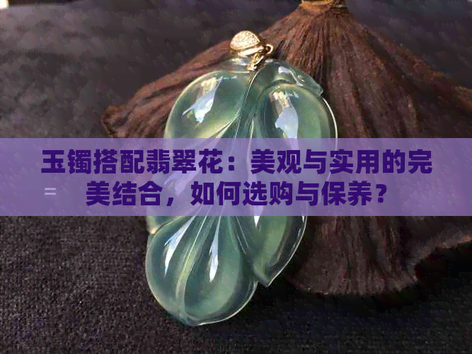 玉镯搭配翡翠花：美观与实用的完美结合，如何选购与保养？