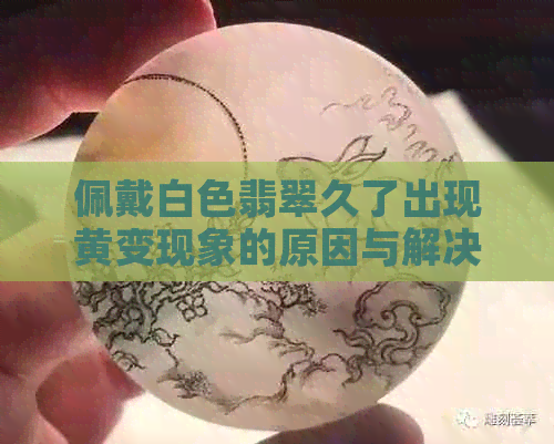 佩戴白色翡翠久了出现黄变现象的原因与解决方法探讨