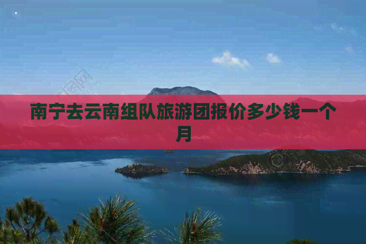 南宁去云南组队旅游团报价多少钱一个月