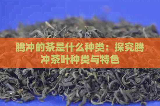 腾冲的茶是什么种类：探究腾冲茶叶种类与特色