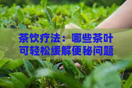 茶饮疗法：哪些茶叶可轻松缓解便秘问题，告别困扰