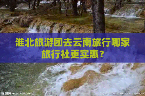 淮北旅游团去云南旅行哪家旅行社更实惠？