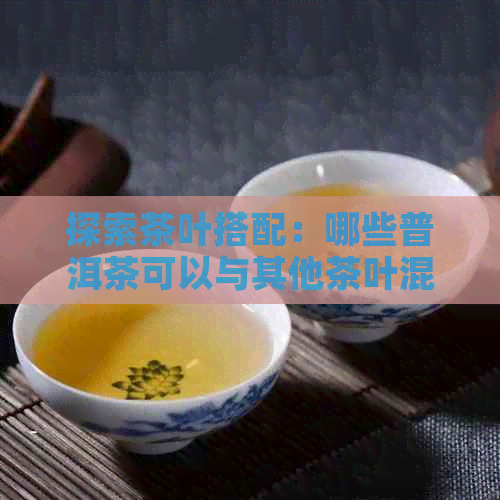 探索茶叶搭配：哪些普洱茶可以与其他茶叶混合泡制？