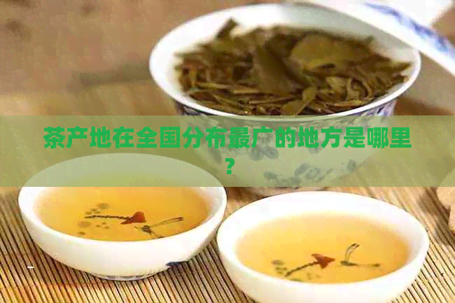 茶产地在全国分布最广的地方是哪里？