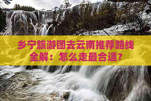 乡宁旅游团去云南推荐路线全解：怎么走最合适？