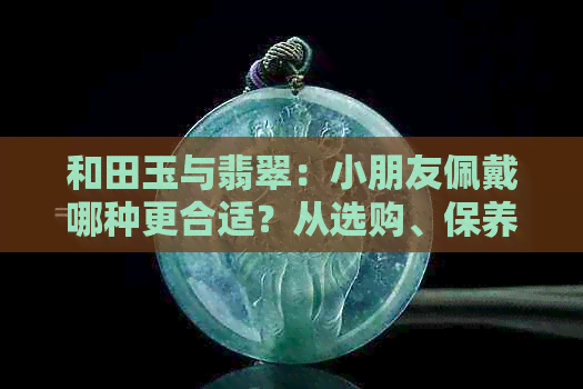 和田玉与翡翠：小朋友佩戴哪种更合适？从选购、保养到适合年龄的全方位比较