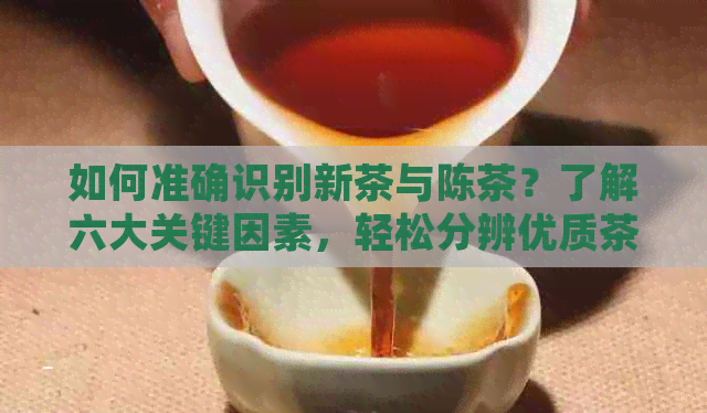 如何准确识别新茶与陈茶？了解六大关键因素，轻松分辨优质茶叶