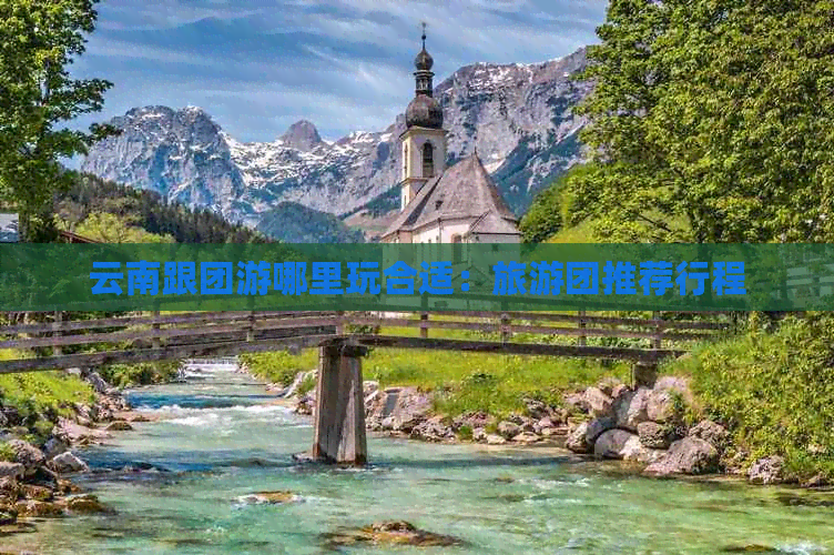 云南跟团游哪里玩合适：旅游团推荐行程