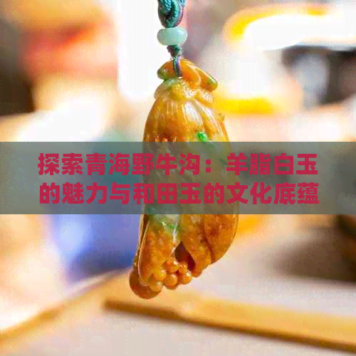 探索青海野牛沟：羊脂白玉的魅力与和田玉的文化底蕴