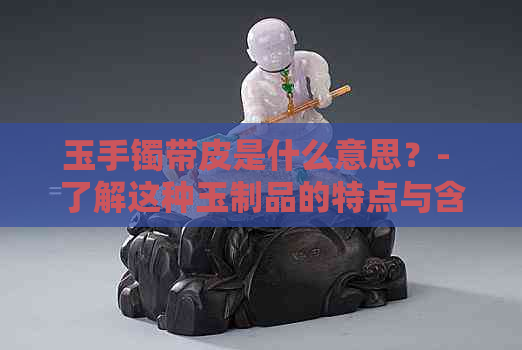 玉手镯带皮是什么意思？- 了解这种玉制品的特点与含义