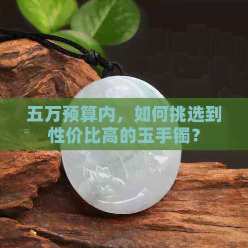 五万预算内，如何挑选到性价比高的玉手镯？