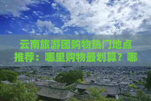 云南旅游团购物热门地点推荐：哪里购物最划算？哪些商场和市场不容错过？