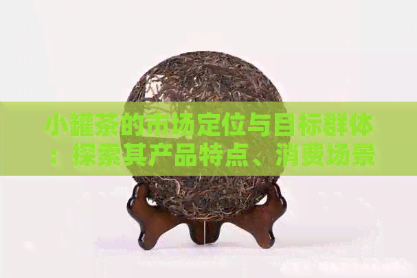 小罐茶的市场定位与目标群体：探索其产品特点、消费场景及行业前景