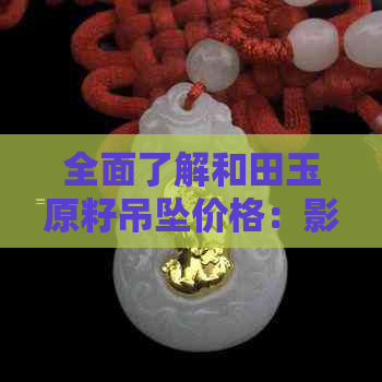 全面了解和田玉原籽吊坠价格：影响因素、购买渠道与市场趋势一览无余