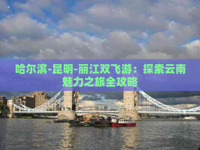 哈尔滨-昆明-丽江双飞游：探索云南魅力之旅全攻略