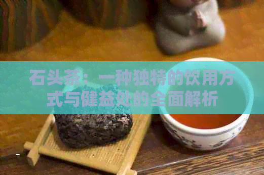 石头茶：一种独特的饮用方式与健益处的全面解析