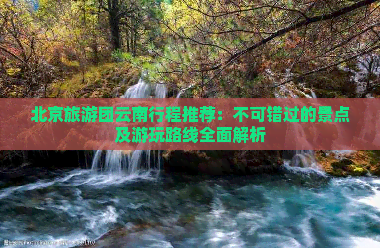 北京旅游团云南行程推荐：不可错过的景点及游玩路线全面解析