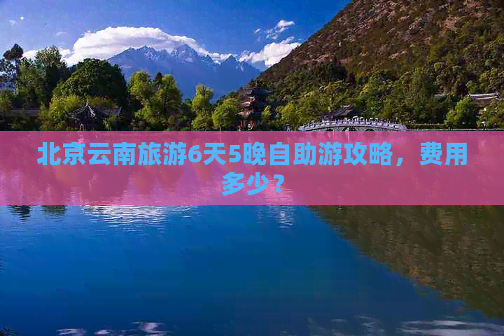 北京云南旅游6天5晚自助游攻略，费用多少？