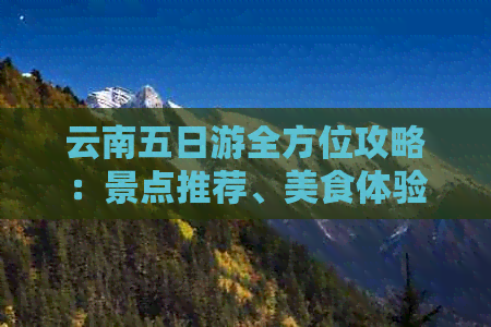 云南五日游全方位攻略：景点推荐、美食体验、住宿指南及行程规划一应俱全