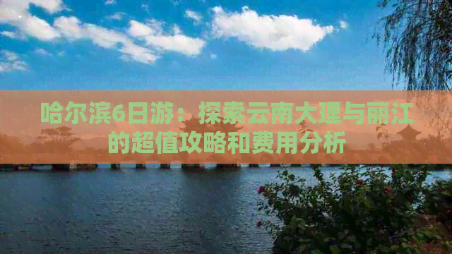 哈尔滨6日游：探索云南大理与丽江的超值攻略和费用分析