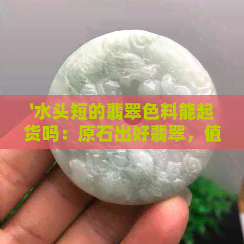 '水头短的翡翠色料能起货吗：原石出好翡翠，值钱吗？'