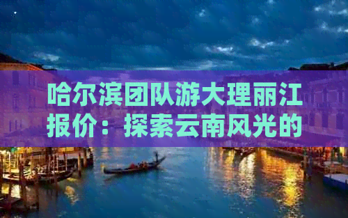 哈尔滨团队游大理丽江报价：探索云南风光的费用是多少？