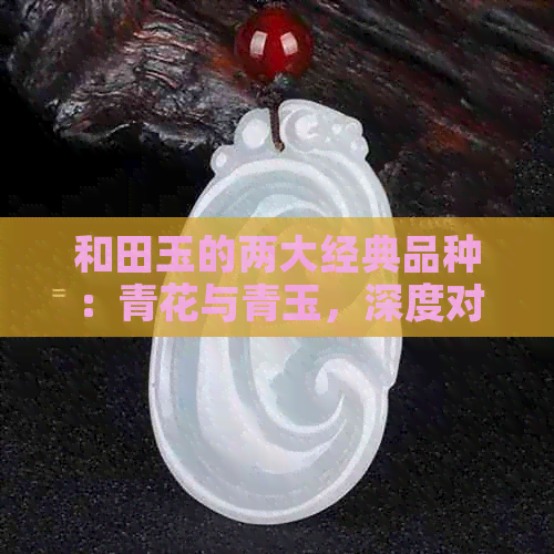 和田玉的两大经典品种：青花与青玉，深度对比分析