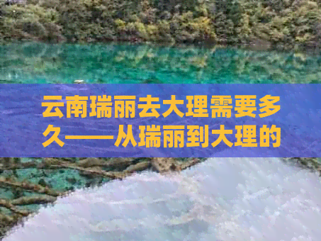 云南瑞丽去大理需要多久——从瑞丽到大理的检查与交通指南